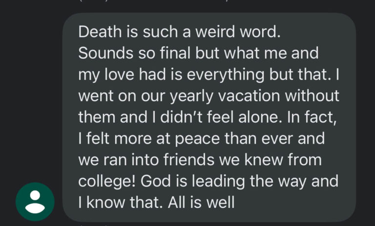 death is such a weird word sounds so final but what me and my love had is everything but that. I went on our yearly vacation without them and I didn't feel alone. In fact, I felt more at peace than ever and we ran into friends we knew from college! God is leading the way and I know that. All is well